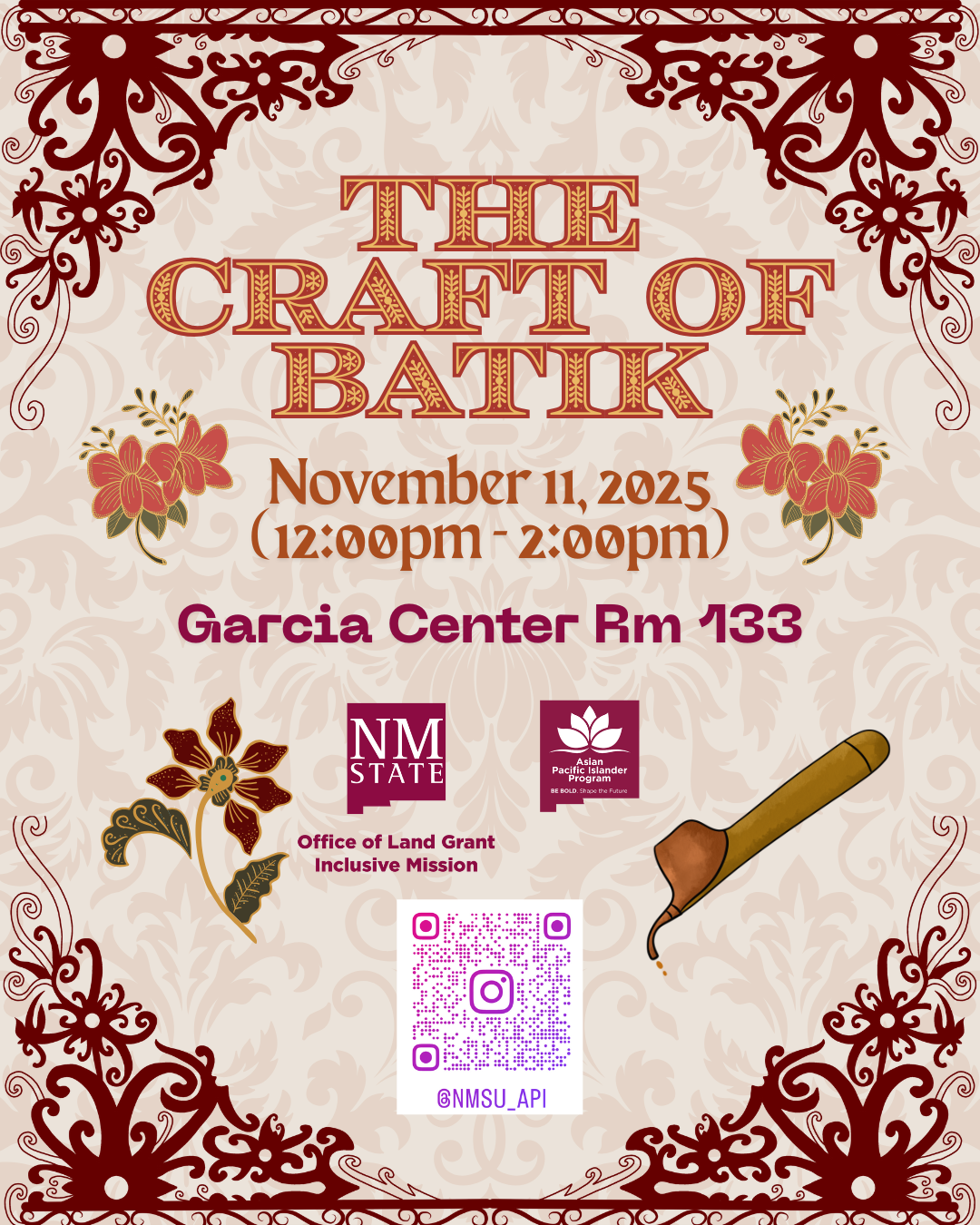 The image is a promotional flyer with an ornate design centered around the theme of batik craft. The background features a subtle beige floral pattern. Red symmetrical decorative motifs are positioned at the top left and bottom right corners. At the top center, large text reads "THE CRAFT OF BATIK" in ornate red letters. Below it, the date and time "November 11, 2025 (12:00pm - 2:00pm)" is displayed in brown. Underneath, "Garcia Center Rm 133" is written in bold maroon text. On the left side, there are illustrations of floral patterns in red and green. Near the bottom middle, two logos are displayed; one for NM State, the other for the Asian Pacific Islander Program. To the right, there is an illustration of a batik tool with a wooden handle. A pink and purple QR code is centered toward the bottom, flanked by swirly red designs. An Instagram handle "@NMSU_API" is below the QR code.  Alt-text:  A decorative flyer for "The Craft of Batik" event on November 11, 2025, at Garcia Center Rm 133, featuring floral and ornate designs.  Transcribed Text:  THE CRAFT OF BATIK November 11, 2025 (12:00pm - 2:00pm) Garcia Center Rm 133 NM STATE Office of Land Grant Inclusive Mission Asian Pacific Islander Program BE BOLD. Shape the Future. @NMSU_API