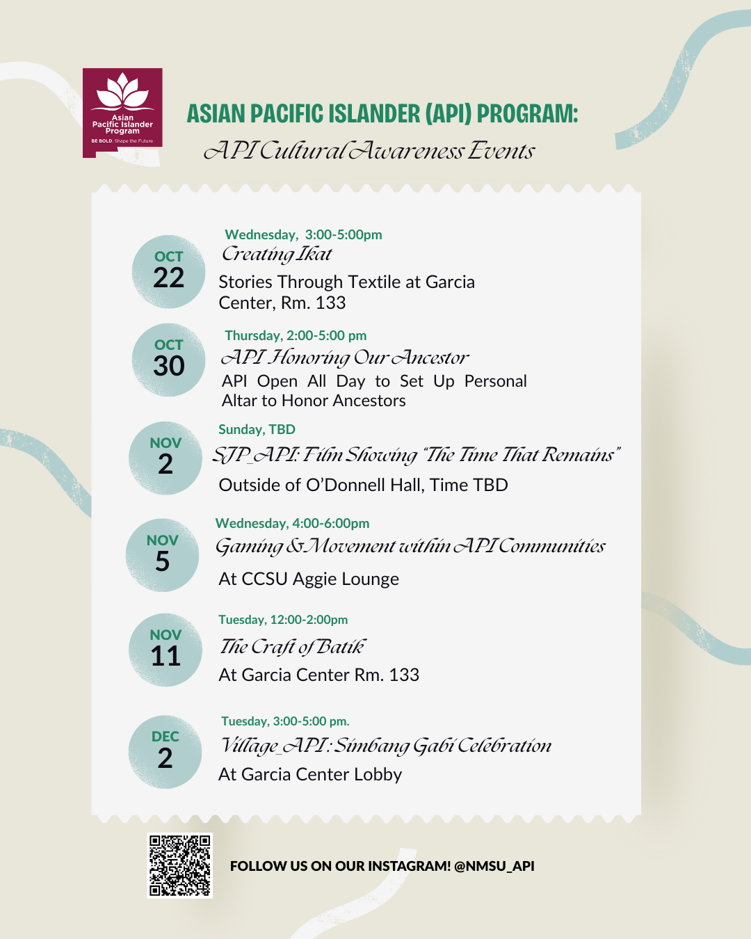 The image is a flyer for the Asian Pacific Islander (API) Program detailing a series of cultural awareness events. At the top, a purple box features a white logo and the text "Asian Pacific Islander Program" with a tagline beneath. Below, in capital letters, is the heading "API Cultural Awareness Events" followed by a wavy line underscoring part of the header. The flyer lists six events, each marked by a circular date icon on the left. The event details include the day, time, and description with location specifics in green and black text. The background has a beige tone with light decorative swirls on the edges. At the bottom, there’s a QR code next to the text urging readers to follow the program on Instagram.  Alt-text:  Flyer for API Cultural Awareness Events with event dates and details.  Transcribed Text:  Asian Pacific Islander Program BE BOLD. Shape The Future.  ASIAN PACIFIC ISLANDER (API) PROGRAM: API Cultural Awareness Events  OCT 22 Wednesday, 3:00-5:00pm Creating Ikat Stories Through Textile at Garcia Center, Rm. 133  OCT 30 Thursday, 2:00-5:00 pm API Honoring Our Ancestor API Open All Day to Set Up Personal Altar to Honor Ancestors  NOV 2 Sunday, TBD SJP-API: Film Showing “The Time That Remains” Outside of O’Donnell Hall, Time TBD  NOV 5 Wednesday, 4:00-6:00pm Gaming & Movement within API Communities At CCSU Aggie Lounge  NOV 11 Tuesday, 12:00-2:00pm The Craft of Batik At Garcia Center Rm. 133  DEC 2 Tuesday, 3:00-5:00 pm Village API: Simbang Gabi Celebration At Garcia Center Lobby  FOLLOW US ON OUR INSTAGRAM! @NMSU_API